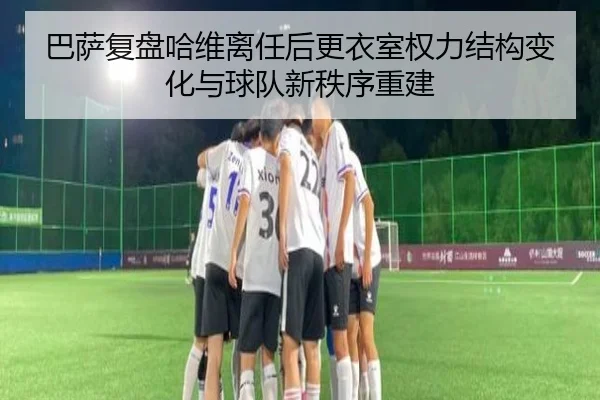 巴萨复盘哈维离任后更衣室权力结构变化与球队新秩序重建